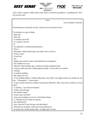 28
Leia o texto a seguir e reflita sobre como anda o consumo de produtos e a produção de “lixo!
Em seu dia a dia.
Lixo
Luis Fernando Veríssimo
Encontraram-se na área de serviço. Cada um com seu pacto de lixo.
É a primeira vez que se falam.
- Bom dia!
- Bom dia.
- A senhora é do 610?
- E o senhor é do 612?
- É
- Eu ainda não o conhecia pessoalmente...
- Pois é...
- Desculpe a minha indiscrição, mas tenho visto o seu lixo...
- O meu o que?
- O seu lixo.
- Ah...
- Reparei que nunca é muito. Sua família deve ser pequena...
- Na verdade sou só eu.
- Mmmm. Notei também que o senhor usa muita comida em lata.
- è que eu tenho que fazer minha própria comida., E como não sei cozinhar...
- entendo.
- A senhora também...
- Me chame de você.
- Você também perdoe a minha indiscrição, mas tenho visto alguns restos de comida em seu
lixo. “Champignos”, coisas assim...
- É que eu gosto muito de cozinhar. Fazer pratos diferentes. Mas, como moro sozinha, às vezes
sobra...
- A senhora... você não tem família?
- Tenho, mas não aqui.
- No Espírito Santo?
- Como é que você abe?
- Vejo uns envelopes no seu lixo. Do Espírito Santo.
- É . Mamãe escreve todas as semanas
- Ela é professora?
- Isso é incrível! Como foi que você adivinhou?
- Pela letra no envelope. Achei que era de professora.
- O senhor não recebe muitas cartas. A julgar pelo seu lixo.
 