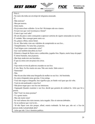 29
- Pois é...
- No outro dia tinha um envelope de telegrama amassado.
- É.
- Más noticias?
- Meu pai morreu.
- Sinto muito.
- Ele já estava bem velhinho. Lá no Sul. Há tempos não nos víamos.
- Foi por isso que você recomeçou a fumar?
- Como é que você sabe?
- De um dia para o outro começaram a aparecer carteiras de cigarro amassadas no seu lixo.
- É verdade. Mas consegui parar outra vez.
- Eu, graças a Deus, nunca fumei.
- Eu sei. Mas tenho visto uns vidrinhos de comprimido no seu lixo...
- Tranqüilizantes. Foi uma fase, já passou.
- Você brigou com o namorado, certo?
- Isso você também descobriu no lixo?
- Primeiro o buquê de flores com o cartãozinho, jogados fora. Depois, muito lenço de papel.
- É chorei bastante, mas já passou.
- Mas hoje ainda tem uns lencinhos...
- É que eu estou com um pouco de coriza.
- Ah.
- Vejo muita revista de palavras cruzadas no seu lixo.
- É sim. Bem. Eu fico muito em casa. Não saio muito. Sabe como é.
- Namorada?
- Não.
- Mas há uns dias tinha uma fotografia de mulher no seu lixo. Até bonitinha.
- Eu estava limpando umas gavetas. Coisa antiga.
- Você não rasgou a fotografia. Isso significa que, no fundo você quer que ela volte.
- Você já está analisando o meu lixo!
- Não posso negar que o seu lixo me interessou.
- Engraçado Quando examinei o seu lixo, decidi que gostaria de conhecê-la. Acho que foi a
poesia.
- Não! Você viu meus poemas?
- Vi e gostei muito.
- Mas são muito ruins!
- Se você achasse eles ruim mesmo, teria rasgado. Eles só estavam dobrados.
- Se eu soubesse que você ia ler...
- Só não fiquei com eles porque, afinal, estaria roubando. Se bem que, não sei: o lixo da
pessoa ainda é propriedade dela?
- Acho que não. Lixo é domínio publico.
 