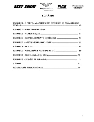 3
SUMÁRIO
UNIDADE 1 – O PERFIL, AS ATRIBUIÇÕES E FUNÇÕES DO PROMOTOR DE
VENDAS ............................................................................................................................ 05
UNIDADE 2 – MARKETING PESSOAL ..................................................................... 11
UNIDADE 3 – COMUNICAÇÃO ................................................................................. 21
UNIDADE 4 – ESTABELECIMENTO COMERCIAL .............................................. 31
UNIDADE 5 – ATENDIMENTO AO CLIENTE ........................................................ 35
UNIDADE 6 – VENDAS ................................................................................................. 47
UNIDADE 7 – MARKETING E MERCHANDISING ............................................... 53
UNIDADE 8 –FISCALIZAÇÃO EM LOJA ............................................................... 75
UNIDADE 9 – NOÇÕES DE BALANÇO ................................................................... 79
ANEXOS .......................................................................................................................... 83
REFERÊNCIAS BIBLIOGRÁFICAS .......................................................................... 89
 