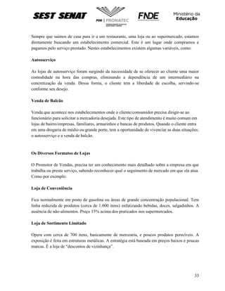 33
Sempre que saímos de casa para ir a um restaurante, uma loja ou ao supermercado, estamos
diretamente buscando um estabelecimento comercial. Este é um lugar onde compramos e
pagamos pelo serviço prestado. Nestes estabelecimentos existem algumas variáveis, como:
Autosserviço
As lojas de autosserviço foram surgindo da necessidade de se oferecer ao cliente uma maior
comodidade na hora das compras, eliminando a dependência de um intermediário na
concretização da venda. Dessa forma, o cliente tem a liberdade de escolha, servindo-se
conforme seu desejo.
Venda de Balcão
Venda que acontece nos estabelecimentos onde o cliente/consumidor precisa dirigir-se ao
funcionário para solicitar a mercadoria desejada. Este tipo de atendimento é muito comum em
lojas de bairro/empresas, familiares, armarinhos e bancas de produtos. Quando o cliente entra
em uma drogaria de médio ou grande porte, tem a oportunidade de vivenciar as duas situações:
o autosserviço e a venda de balcão.
Os Diversos Formatos de Lojas
O Promotor de Vendas, precisa ter um conhecimento mais detalhado sobre a empresa em que
trabalha ou presta serviço, sabendo reconhecer qual o seguimento de mercado em que ela atua.
Como por exemplo:
Loja de Conveniência
Fica normalmente em posto de gasolina ou áreas de grande concentração populacional. Tem
linha reduzida de produtos (cerca de 1.000 itens) enfatizando bebidas, doces, salgadinhos. A
ausência de não-alimentos. Preço 15% acima dos praticados nos supermercados.
Loja de Sortimento Limitado
Opera com cerca de 700 itens, basicamente de mercearia, e poucos produtos perecíveis. A
exposição é feita em estruturas metálicas. A estratégia está baseada em preços baixos e poucas
marcas. È a loja de “descontos de vizinhança”.
 