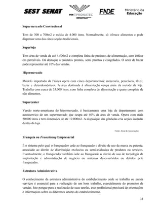 34
Supermercado Convencional
Tem de 300 a 700m2 e média de 4.000 itens. Normalmente, só oferece alimentos e pode
dispensar uma das cinco seções tradicionais.
Superloja
Tem área de venda de até 4.500m2 e completa linha de produtos de alimentação, com ênfase
em perecíveis. Dá destaque a produtos prontos, semi prontos e congelados. O setor de bazar
pode representar até 10% das vendas.
Hipermercado
Modelo importado da França opera com cinco departamentos: mercearia, perecíveis, têxtil,
bazar e eletrodomésticos. A área destinada à alimentação ocupa mais da metade da loja.
Trabalha com cerca de 35.000 itens, com linha completa de alimentação e quase completa de
não alimentos.
Supercenter
Versão norte-americana do hipermercado, é basicamente uma loja de departamento com
autosserviço de um supermercado que ocupa até 40% da área de venda. Opera com mais
50.000 itens e tem dimensões de até 19.000m2. A disposição das gôndolas cria seções isoladas
dentro da loja.
Fonte: Arcar & Associações
Franquia ou Franchising Empresarial
É o sistema pelo qual o franqueador cede ao franqueado o direito de uso da marca ou patente,
associado ao direito de distribuição exclusiva ou semi-exclusiva de produtos ou serviços.
Eventualmente, o franqueador também cede ao franqueado o direito de uso de tecnologia de
implantação e administração de negócio ou sistemas desenvolvidos ou detidos pelo
franqueador.
Estrutura Administrativa
O conhecimento da estrutura administrativa do estabelecimento onde se trabalha ou presta
serviços é essencial para a realização de um bom trabalho, especialmente do promotor de
vendas. Isto porque para a realização de suas tarefas, este profissional precisará de orientações
e informações sobre os diferentes setores do estabelecimento.
 