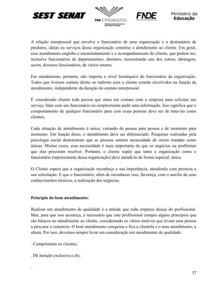 37
A relação interpessoal que envolve o funcionário de uma organização e o destinatário de
produtos, idéias ou serviços dessa organização constitui o atendimento ao cliente. Em geral,
esse atendimento engloba o encaminhamento e o acompanhamento do cliente, que podem ser,
inclusive funcionários de departamentos, distintos, necessitando uns dos outros, abrangem,
assim, diversos funcionários, de vários setores.
Em atendimento, portanto, não importa o nível hierárquico do funcionário da organização.
Todos que tiverem contato direto ou indireto com o cliente estarão envolvidos na função de
atendimento, independente da duração do contato interpessoal.
É considerado cliente toda pessoa que entra em contato com a empresa para solicitar um
serviço, falar com um funcionário ou simplesmente pedir uma informação. Isso significa que o
comportamento de qualquer funcionário para com essas pessoas deve ser de trata-las como
clientes.
Cada situação de atendimento é única, variando de pessoa para pessoa e de momento para
momento. Em função disso, o atendimento deve ser diferenciado. Pesquisas realizadas pela
psicologia social demonstram que as pessoas sentem necessidade de serem tratadas como
únicas. Muitas vezes, essa necessidade é mais importante do que os negócios ou problemas
que elas procuram resolver. Portanto, o cliente supõe que tanto a organização como o
funcionário (representante dessa organização) deve atendê-lo de forma especial, única.
O Cliente espera que a organização reconheça a sua importância, atendendo com presteza a
sua solicitação. E que o funcionário, além de reconhecer isso, favoreça, com o auxilio de seus
conhecimentos técnicos, a realização dos negócios.
Princípio do bom atendimento:
Realizar um atendimento de qualidade é a atitude que toda empresa deseja do profissional.
Mas, para que isso aconteça, é necessário que este profissional cumpra alguns princípios que
são básicos no atendimento ao cliente, considerando os vários motivos que levam uma pessoa
a procurar o comercio. O bom atendimento conquista e fica a clientela e o mau atendimento, a
afasta. Por isso, devemos sempre levar em consideração um atendimento de qualidade.
. Cumprimente os clientes;
. Dê atenção exclusiva a ele;
.
 