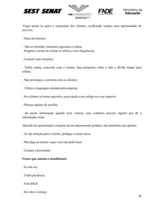 38
Fique atento às ações e expressões dos clientes, verificando sempre uma oportunidade de
servi-lo;
- Ouça ativamente;
. Não se intimide, transmita segurança e calma;
. Pergunte o nome do cliente (e utilize-o com frequência);
. Controle suas emoções;
. Tenha calma, concorde com o cliente, faça perguntas sobre o fato e dê-lhe tempo para
refletir.
. Não prolongue a conversa com os clientes;
. Utilize a linguagem adotada pela empresa;
. Se o cliente se tornar agressivo, peça ajuda a um colega ou a seu superior;
. Ofereça opções de escolha;
. Só preste informação quando tiver certeza, caso contrário procure alguém que dê a
informação exata;
.Quando for questionado a respeito de um determinado produto, não manifeste sua opinião;
. Ao dar atenção para o cliente, pratique a escuta ativa;
. Não diga ao cliente o que você não pode fazer
. Cumpra o prometido.
Frases que matam o atendimento
. Eu não sei;
. Tenha paciência;
. Está difícil
. Isto não é comigo;
 