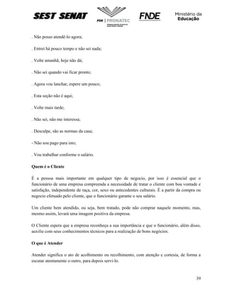 39
. Não posso atendê-lo agora;
. Entrei há pouco tempo e não sei nada;
. Volte amanhã, hoje não dá;
. Não sei quando vai ficar pronto;
. Agora vou lanchar, espere um pouco;
. Esta seção não é aqui;
. Volte mais tarde;
. Não sei, não me interessa;
. Desculpe, são as normas da casa;
- Não sou pago para isto;
. Vou trabalhar conforme o salário.
Quem é o Cliente
É a pessoa mais importante em qualquer tipo de negocio, por isso é essencial que o
funcionário de uma empresa compreenda a necessidade de tratar o cliente com boa vontade e
satisfação, independente de raça, cor, sexo ou antecedentes culturais. É a partir da compra ou
negocio efetuado pelo cliente, que o funcionário garante o seu salário.
Um cliente bem atendido, ou seja, bem tratado, pode não comprar naquele momento, mas,
mesmo assim, levará uma imagem positiva da empresa.
O Cliente espera que a empresa reconheça a sua importância e que o funcionário, além disso,
auxilie com seus conhecimentos técnicos para a realização de bons negócios.
O que é Atender
Atender significa o ato de acolhimento ou recolhimento, com atenção e cortesia, de forma a
escutar atentamente o outro, para depois servi-lo.
 