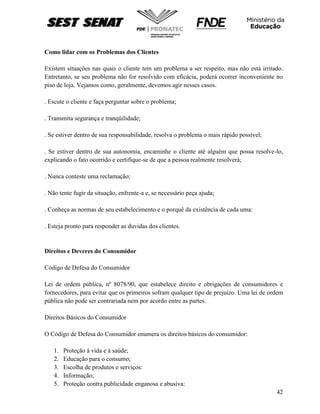 42
Como lidar com os Problemas dos Clientes
Existem situações nas quais o cliente tem um problema a ser respeito, mas não está irritado.
Entretanto, se seu problema não for resolvido com eficácia, poderá ocorrer inconveniente no
piso de loja. Vejamos como, geralmente, devemos agir nesses casos.
. Escute o cliente e faça perguntar sobre o problema;
. Transmita segurança e tranqüilidade;
. Se estiver dentro de sua responsabilidade, resolva o problema o mais rápido possível;
. Se estiver dentro de sua autonomia, encaminhe o cliente até alguém que possa resolve-lo,
explicando o fato ocorrido e certifique-se de que a pessoa realmente resolverá;
. Nunca conteste uma reclamação;
. Não tente fugir da situação, enfrente-a e, se necessário peça ajuda;
. Conheça as normas de seu estabelecimento e o porquê da existência de cada uma:
. Esteja pronto para responder as duvidas dos clientes.
Direitos e Deveres do Consumidor
Código de Defesa do Consumidor
Lei de ordem pública, nº 8078/90, que estabelece direito e obrigações de consumidores e
fornecedores, para evitar que os primeiros sofram qualquer tipo de prejuízo. Uma lei de ordem
pública não pode ser contrariada nem por acordo entre as partes.
Direitos Básicos do Consumidor
O Código de Defesa do Consumidor enumera os direitos básicos do consumidor:
1. Proteção à vida e à saúde;
2. Educação para o consumo;
3. Escolha de produtos e serviços:
4. Informação;
5. Proteção contra publicidade enganosa e abusiva:
 