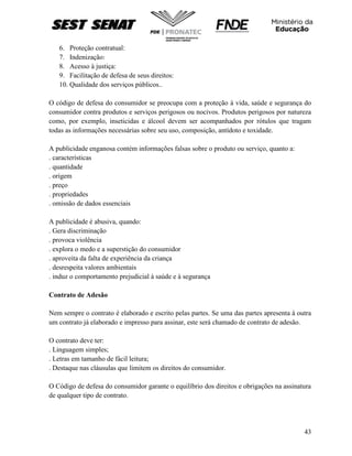 43
6. Proteção contratual:
7. Indenização:
8. Acesso à justiça:
9. Facilitação de defesa de seus direitos:
10. Qualidade dos serviços públicos..
O código de defesa do consumidor se preocupa com a proteção à vida, saúde e segurança do
consumidor contra produtos e serviços perigosos ou nocivos. Produtos perigosos por natureza
como, por exemplo, inseticidas e álcool devem ser acompanhados por rótulos que tragam
todas as informações necessárias sobre seu uso, composição, antídoto e toxidade.
A publicidade enganosa contém informações falsas sobre o produto ou serviço, quanto a:
. características
. quantidade
. origem
. preço
. propriedades
. omissão de dados essenciais
A publicidade é abusiva, quando:
. Gera discriminação
. provoca violência
. explora o medo e a superstição do consumidor
. aproveita da falta de experiência da criança
. desrespeita valores ambientais
. induz o comportamento prejudicial à saúde e à segurança
Contrato de Adesão
Nem sempre o contrato é elaborado e escrito pelas partes. Se uma das partes apresenta à outra
um contrato já elaborado e impresso para assinar, este será chamado de contrato de adesão.
O contrato deve ter:
. Linguagem simples;
. Letras em tamanho de fácil leitura;
. Destaque nas cláusulas que limitem os direitos do consumidor.
O Código de defesa do consumidor garante o equilíbrio dos direitos e obrigações na assinatura
de qualquer tipo de contrato.
 
