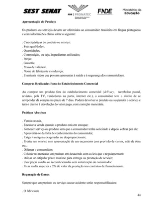 44
Apresentação do Produto
Os produtos ou serviços devem ser oferecidos ao consumidor brasileiro em língua portuguesa
e com informações claras sobre o seguinte:
. Características do produto ou serviço:
. Suas qualidades;
. Quantidades;
. Composição, ou seja, ingredientes utilizados;
. Preço;
. Garantia;
. Prazo de validade.
. Nome do fabricante e endereço;
. Eventuais riscos que possam apresentar à saúde e à segurança dos consumidores.
Compras Realizadas Fora do Estabelecimento Comercial
Ao comprar um produto fora do estabelecimento comercial (delivery, reembolso postal,
revistas, pela TV, vendedores na porta, internet etc.), o consumidor tem o direito de se
arrepender da compra no prazo de 7 dias. Poderá devolver o produto ou suspender o serviço e
terá o direito à devolução do valor pago, com correção monetária.
Práticas Abusivas
. Venda casada,
. Recusar a venda quando o produto está em estoque;
. Fornecer serviço ou produto sem que o consumidor tenha solicitado e depois cobrar por ele;
. Aproveitar-se da falta de conhecimento do consumidor;
. Exigir vantagens exageradas ou desproporcionais;
. Prestar um serviço sem apresentação de um orçamento com previsão de custos, mão de obra
etc.;
. Difamar o consumidor;
. Colocar no mercado um produto em desacordo com as leis que o regulamentam;
. Deixar de estipular prazo máximo para entrega ou prestação de serviço;
. Usar peças usadas ou recondicionadas sem autorização do consumidor.
. Fixar multa superior a 2% do valor da prestação nos contratos de financiamento.
Reparação de Danos
Sempre que um produto ou serviço causar acidente serão responsabilizados:
. O fabricante
 