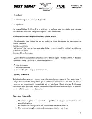 45
. O produtor
. O consumidor pelo uso indevido do produto
. O importador
Na impossibilidade de identificar o fabricante, o produtor ou o importador, que responde
solidariamente pelo dano, o responsável passa a ser o comerciante.
Prazos para reclamar do produto ou serviço com defeito
. 30 (trinta) dias para produto ou serviço durável, a contar da data de seu recebimento ou
término do serviço.
Exemplo: Alimentos
. 90 (noventa) dias para produto ou serviço durável, contando também, a data do recebimento
ou término do sérvio.
Exemplo: Eletrodomésticos
. Quando determinado produto apresentar defeito de fabricação, o fornecedor tem 30 dias para
corrigi-lo. Passado esse prazo, o consumidor pode exigir:
- A troca do produto
. O abatimento no preço
. O dinheiro de volta, corrigido monetariamente.
Cobrança de Dívidas
Todo inadimplente deve ser cobrado, mas existe uma forma certa de se fazer a cobrança. O
Código do Consumidor não permite que o fornecedor faça escândalo na porta da casa do
comprador ou tenha qualquer outra atitude que o exponha ao ridículo./em caso de dúvidas o
consumidor deve procurar o Procon, lembrando que pode contratar um advogado ou ajuizar a
causa, via Procon, cujo acesso é gratuito.
Deveres do Consumidor
1. Questionar o preço e a qualidade de produtos e serviços, desenvolvendo uma
consciência crítica.
2. Estar ciente das conseqüências do consumo sobre os outros cidadãos.
3. Não omitir reclamações: reclamar é mais que um direito, é um dever.
 