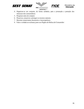 46
4. Organizar-se em conjunto, de forma solidária, para a promoção e proteção dos
interesses dos consumidores.
5. Pesquisar antes de comprar.
6. Preservar, conservar e proteger os recursos naturais.
7. Boicotar comerciantes desonestos e inescrupulosos.
8. Falar a verdade ao reclamar junto aos Órgãos de Defesa do Consumidor
 