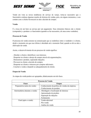 49
Tendo em vista as novas tendências do serviço de varejo, torna-se necessário que o
funcionário conheça algumas noções de técnicas de vendas, pois, em alguns momentos, o seu
contato com o cliente favorecerá ou não a decisão de compra.
Venda
É a troca de um bem ou serviço por um pagamento. Seus elementos básicos são o cliente
(comprador), o produto e o funcionário (quando se faz necessário, ele atua como vendedor).
Processo de Venda
O processo de venda consiste na comunicação que se estabelece entre o vendedor e o cliente,
desde o momento em que esse último é abordado até o momento final, quando se dá ou não a
efetivação da venda.
Assim, o desenvolvimento de um processo de venda significa:
. Abordar o cliente e identificar o seu interesse;
. Despertar no cliente o desejo de compra através de argumentações;
. Demonstrar o produto, superando objeções;
. Provocar no cliente a decisão de compra;
. Despertar no cliente o interesse por compras adicionais;
. Concluir a venda e despedir-se adequadamente do cliente.
Etapas da Venda
As etapas da venda podem ser agrupadas, didaticamente em três fases.
Processo de Venda
Fases Etapas
Preparatória (antes da venda) . Conhecimento da política de vendas da empresa;
. Conhecimento do produto
Intermediária (durante a venda) . Abordagem e localização de interesse
. Apresentação do produto
. Superação de objeções
. Fechamento
Final (após a venda) . Venda adicional
. Pós-venda
. Análise da venda
 