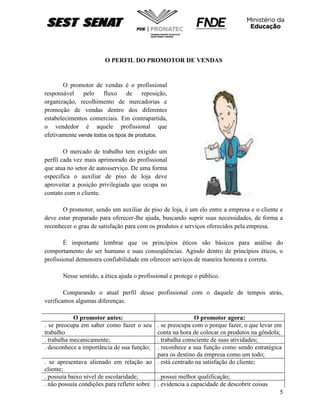 5
O PERFIL DO PROMOTOR DE VENDAS
O promotor de vendas é o profissional
responsável pelo fluxo de reposição,
organização, recolhimento de mercadorias e
promoção de vendas dentro dos diferentes
estabelecimentos comerciais. Em contrapartida,
o vendedor é aquele profissional que
efetivamente vende todos os tipos de produtos.
O mercado de trabalho tem exigido um
perfil cada vez mais aprimorado do profissional
que atua no setor de autosserviço. De uma forma
especifica o auxiliar de piso de loja deve
aproveitar a posição privilegiada que ocupa no
contato com o cliente.
O promotor, sendo um auxiliar de piso de loja, é um elo entre a empresa e o cliente e
deve estar preparado para oferecer-lhe ajuda, buscando suprir suas necessidades, de forma a
reconhecer o grau de satisfação para com os produtos e serviços oferecidos pela empresa.
É importante lembrar que os princípios éticos são básicos para análise do
comportamento do ser humano e suas conseqüências. Agindo dentro de princípios éticos, o
profissional demonstra confiabilidade em oferecer serviços de maneira honesta e correta.
Nesse sentido, a ética ajuda o profissional e protege o público.
Comparando o atual perfil desse profissional com o daquele de tempos atrás,
verificamos algumas diferenças.
O promotor antes: O promotor agora:
. se preocupa em saber como fazer o seu
trabalho
. se preocupa com o porque fazer, o que levar em
conta na hora de colocar os produtos na gôndola;
. trabalha mecanicamente; . trabalha consciente de suas atividades;
. desconhece a importância de sua função; . reconhece a sua função como sendo estratégica
para os destino da empresa como um todo;
. se apresentava alienado em relação ao
cliente;
. está centrado na satisfação do cliente;
. possuía baixo nível de escolaridade; . possui melhor qualificação;
. não possuía condições para refletir sobre . evidencia a capacidade de descobrir coisas
 