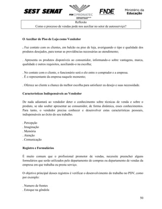 50
Reflexão
Como o processo de vendas pode nos auxiliar no setor de autosserviço?
O Auxiliar de Piso de Loja como Vendedor
. Faz contato com os clientes, em balcão ou piso de loja, averiguando o tipo e qualidade dos
produtos desejados, para tomar as providências necessárias ao atendimento;
. Apresenta os produtos disponíveis ao consumidor, informando-o sobre vantagens, marca,
qualidade e outros requisitos, auxiliando-o na escolha;
. No contato com o cliente, o funcionário será o elo entre o comprador e a empresa.
. É o representante da empresa naquele momento;
. Oferece ao cliente a chance da melhor escolha para satisfazer eu desejo e suas necessidade.
Características Indispensáveis ao Vendedor
De nada adiantará ao vendedor deter o conhecimento sobre técnicas de venda e sobre o
produto, se não souber apresentar ao consumidor, de forma dinâmica, esses conhecimentos.
Para tanto, o vendedor precisa conhecer e desenvolver estas características pessoais,
indispensáveis ao êxito do seu trabalho.
. Percepção
. Imaginação
. Memória
. Atenção
. Comunicação
Registro e Formulários
É muito comum que o profissional promotor de vendas, necessite preencher alguns
formulários que serão utilizados pelo departamento de compras ou departamento de vendas da
empresa em que trabalha ou presta serviço.
O objetivo principal desses registros é verificar o desenvolvimento do trabalho no PDV, como
por exemplo:
. Numero de frentes
. Estoque na gôndola
 