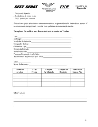 51
. Estoque no depósito
. A existência de ponto extra
. Preço, promoções e outros.
É necessário que o profissional tenha muita atenção ao preencher esses formulários, porque é
nesse momento que precisará exercitar com qualidade, a comunicação escrita.
Exemplo de Formulário a ser Preenchido pelo promotor de Vendas
Loja:________________________________________________________
Endereço: ___________________________________________________
Vendedor da Indústria:_________________________________________
Comprador da loja:____________________________________________
Gerente da Loja:______________________________________________
Horário de Entrada:____________________________________________
Horário de Saída:______________________________________________
Promotor Responsável pelo Setor:__________________________________
Assinatura do Responsável pelo Setor:______________________________
Data: _____________
Nome do Promotor:_______________________________________
Nome do
produto
Nº de
Frente
Estoque
Na Gôndola
Estoque no
Depósito
Ponto extra
Sim ou Não
Observações:
____________________________________________________________________________
____________________________________________________________________________
____________________________________________________________________________
.
 