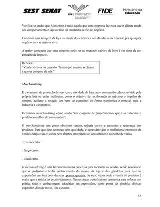 56
Verifica-se então, que Marketing é tudo aquilo que uma empresa faz para que o cliente mude
seu comportamento e seja atraído ou mantenha-se fiel ao negócio.
Construir uma imagem da loja na mente dos clientes é um desafio a ser vencido por qualquer
negócio para se manter vivo.
A maior vantagem que uma empresa pode ter no mercado caótico de hoje é ser dona de um
conceito de impacto.
Reflexão
“Vender é coisa do passado. Temos que inspirar o cliente
a querer comprar de nós.”
Merchandising
É o conjunto de prestação de serviços e atividade da loja pra o consumidor, desenvolvido pela
própria loja ou pelas indústrias, como o objetivo de, explorando ao máximo o impulso de
compra, acelerar a rotação dos bens de consumo, de forma econômica e rentável para a
indústria e o comercio.
Definimos merchandising como sendo “um conjunto de procedimentos que visa valorizar o
produto aos olhos do consumidor”.
O merchandising tem como objetivos vender, reduzir cursos e aumentar a segurança dos
produtos. Para que isso aconteça com qualidade, é necessário que o profissional promotor de
vendas esteja com os olhos bem abertos em relação ao consumidor e ao ponto de venda.
. Cliente certo.
. Preço certo.
. Local certo.
O merchandising é uma ferramenta muito poderosa para melhorar as vendas, sendo necessário
que o profissional tenha conhecimento do layout da loja e das gôndolas para realizar
exposições em área consideradas pontos quentes, ou seja, locais onde a venda de produtos é
maior que a média do estabelecimento. Nessas áreas o profissional aproveita para colocar em
prática todo o conhecimento adquirido em exposições, como ponta de gôndola, display
expositor, display misto, ilha e outros.
 