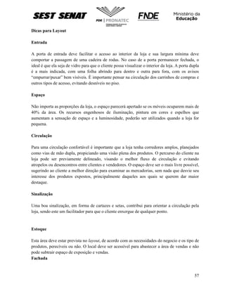 57
Dicas para Layout
Entrada
A porta de entrada deve facilitar o acesso ao interior da loja e sua largura mínima deve
comportar a passagem de uma cadeira de rodas. No caso de a porta permanecer fechada, o
ideal é que ela seja de vidro para que o cliente possa visualizar o interior da loja. A porta dupla
é a mais indicada, com uma folha abrindo para dentro e outra para fora, com os avisos
“empurrar/puxar” bem visíveis. È importante pensar na circulação dos carrinhos de compras e
outros tipos de acesso, evitando desníveis no piso.
Espaço
Não importa as proporções da loja, o espaço parecerá apertado se os móveis ocuparem mais de
40% da área. Os recursos engenhosos de iluminação, pintura em cores e espelhos que
aumentam a sensação de espaço e a luminosidade, poderão ser utilizados quando a loja for
pequena.
Circulação
Para uma circulação confortável é importante que a loja tenha corredores amplos, planejados
como vias de mão dupla, propiciando uma visão plena dos produtos. O percurso do cliente na
loja pode ser previamente delineado, visando o melhor fluxo de circulação e evitando
atropelos ou desencontros entre clientes e vendedores. O espaço deve ser o mais livre possível,
sugerindo ao cliente a melhor direção para examinar as mercadorias, sem nada que desvie seu
interesse dos produtos expostos, principalmente daqueles aos quais se querem dar maior
destaque.
Sinalização
Uma boa sinalização, em forma de cartazes e setas, contribui para orientar a circulação pela
loja, sendo este um facilitador para que o cliente enxergue de qualquer ponto.
Estoque
Esta área deve estar prevista no layout, de acordo com as necessidades do negocio e os tipo de
produtos, perecíveis ou não. O local deve ser acessível para abastecer a área de vendas e não
pode subtrair espaço de exposição e vendas.
Fachada
 