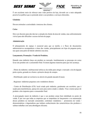 58
É um excelente meio de oferecer uma visão positiva da loja, devendo ser a mais adequada
possível ao publico que se pretende atrair e aos produtos e serviços oferecidos.
Gôndolas
Devem estimular a curiosidade e interesse dos clientes.
Caixa
Deve ser discreto para não desviar a atenção do cliente da área de vendas, mas suficientemente
visível para não dificultar o acesso da hora de pagar.
Administração
O planejamento do espaço é essencial para que as tarefas e o fluxo de documentos
administrativos acompanhem o ritmo das vendas, principalmente em lojas de pequeno porte,
nas quais uma parte do balcão substitui essa área.
Lançamento, Promoção e Venda de Produtos.
Quando uma indústria lança um produto no mercado, imediatamente se preocupa em como
levar este produto até o consumidor final. Existem algumas maneiras para que isto aconteça.
. Direto da indústria: multinacional utiliza-se da mídia para atingir o mercado e da divulgação
porta a porta, gerando no cliente o primeiro desejo de compra.
. Distribuição: pode ser exclusiva ou através do grande atacado (Ceasa);
. Regionais: indústrias pequenas com vendedores diretos:
. Centro de Distribuição (CD): local criado pela indústria, geralmente um escritório, que é
usado para transferências, apreço de custo para outros estado e cidades. Visa o menor preço do
produto e dos impostos para o consumidor final.
A preocupação maior da indústria é que o seu produto esteja bem trabalhado no ponto de
venda. É por isso que todas as empresas que se empenham no lançamento e na manutenção
desses produtos no mercado consumidor, contratam vendedores / promotores de venda /
demonstradoras e degustadoras que tenham conhecimento das características dos produtos e
saibam trabalhar com uma abordagem eficiente.
 