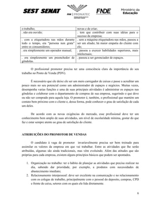 6
o trabalho; novas e de criar;
. não era ouvido; . tem que contribuir com suas idéias para o
sucesso da empresa;
. com a etiquetadora nas mãos durante
todo o tempo, era “persona non grata”
entre os consumidores;
. sem a máquina etiquetadora nas mãos, passou a
ser um aliado; há maior empatia do cliente com
ele;
. era simplesmente um operador manual; . passou a exercer habilidades superiores, mais
intelectuais;
. era simplesmente um preenchedor de
gôndolas.
. passou a ser gerenciador de espaços.
O profissional promotor precisa ter uma consciência clara da importância do seu
trabalho no Ponto de Venda (PDV).
É necessário que ele deixe ele ser um mero carregador de caixas e passe a acreditar um
pouco mais no seu potencial como um administrador de espaços e negócios. Muitas vezes,
desempenha varias funções e uma de suas principais atividades é administrar os espaços nas
gôndolas e colaborar com o departamento de compras de sua empresa, sugerindo o que deve
ou não ser comprado para aquela loja. O promotor é, também, o profissional que mantém um
contato bem próximo com o cliente e, dessa forma, pode conhecer o grau de satisfação de cada
um deles.
De acordo com as novas exigências do mercado, esse profissional deve ter um
conhecimento bem amplo de suas atividades, um nível de escolaridade mínima, gostar do que
faz e estar sempre atento ao grau de satisfação do cliente.
ATRIBUIÇÕES DO PROMOTOR DE VENDAS
O candidato à vaga de promotor invariavelmente precisa ser bem treinado para
assimilar os valores da empresa em que vai trabalhar. Entre as atividades que lhe serão
atribuídas, algumas são ainda tradicionais, mas vêm evoluindo. Além das atitudes que são
próprias para cada empresa, existem alguns princípios básicos que podem ser apontados.
1. Organização no trabalho: ter o hábito de planejar as atividades que precisa realizar no
dia, sabendo dar prioridade, por exemplo, a produtos com necessidades de
abastecimento imediato;
2. Relacionamento interpessoal: deve ser excelente na comunicação e no relacionamento
com os colegas de trabalho, principalmente com o pessoal do deposito, compras, CPD
e frente de caixa, setores com os quais ele lida diretamente.
 
