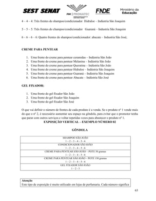 63
4 – 4 – 4: Três frentes do shampoo/condicionador Hidraloe – Indústria São Joaquim
5 – 5 – 5: Três frentes do champoo/condicionador Guaraná – Industria São Joaquim
6 – 6 – 6 – 6: Quatro frentes do shampoo/condicionador: abacate – Industria São José;
CREME PARA PENTEAR
1. Uma frente do creme para pentear ceramidas – Indústria São João
2. Uma frente do creme para pentear Melanina – Indústria São João
3. Uma frente do creme para pentear Queratina – Indústria São João
4. Uma frente do creme para pentear Hidraloe – Indústria São Joaquim
5. Uma frente do creme para pentear Guaraná – Indústria São Joaquim
6. Uma frente do creme para pentear Abacate – Indústria São José
GEL FIXADOR:
1. Uma frente do gel fixador São João
2. Uma frente do gel fixador São Joaquim
3. Uma frente do gel fixador São José
O que vai definir o número de frentes de cada produto é a venda. Se o produto nº 1 vende mais
do que o nº 2, é necessário aumentar seu espaço na gôndola, para evitar que o promotor tenha
que parar com outros serviços e voltar repetidas vezes para abastecer o produto nº 1.
EXPOSIÇÃO VERTICAL – EXEMPLO NÚMERO 02
GÔNDOLA
SHAMPOO SÃO JOÃO
1 – 2 – 3 – 4 – 5 - 6
CONDICIONADOR SÃO JOÃO
1 – 2 – 3 – 4 – 5 - 6
CREME PARA PENTEAR SÃO JOÃO – POTE 50 gramas
1 – 2 – 3 – 4 – 5 - 6
CREME PARA PENTEAR SÃO JOÃO – POTE 150 gramas
1 – 2 – 3 – 4 – 5 - 6
GEL FIXADOR SÃO JOÃO
1 – 2 - 3
Atenção
Este tipo de exposição é muito utilizado em lojas de perfumaria. Cada número significa
 