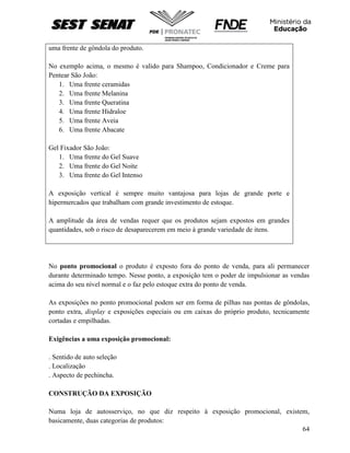 64
uma frente de gôndola do produto.
No exemplo acima, o mesmo é valido para Shampoo, Condicionador e Creme para
Pentear São João:
1. Uma frente ceramidas
2. Uma frente Melanina
3. Uma frente Queratina
4. Uma frente Hidraloe
5. Uma frente Aveia
6. Uma frente Abacate
Gel Fixador São João:
1. Uma frente do Gel Suave
2. Uma frente do Gel Noite
3. Uma frente do Gel Intenso
A exposição vertical é sempre muito vantajosa para lojas de grande porte e
hipermercados que trabalham com grande investimento de estoque.
A amplitude da área de vendas requer que os produtos sejam expostos em grandes
quantidades, sob o risco de desaparecerem em meio à grande variedade de itens.
No ponto promocional o produto é exposto fora do ponto de venda, para ali permanecer
durante determinado tempo. Nesse ponto, a exposição tem o poder de impulsionar as vendas
acima do seu nível normal e o faz pelo estoque extra do ponto de venda.
As exposições no ponto promocional podem ser em forma de pilhas nas pontas de gôndolas,
ponto extra, display e exposições especiais ou em caixas do próprio produto, tecnicamente
cortadas e empilhadas.
Exigências a uma exposição promocional:
. Sentido de auto seleção
. Localização
. Aspecto de pechincha.
CONSTRUÇÃO DA EXPOSIÇÃO
Numa loja de autosserviço, no que diz respeito à exposição promocional, existem,
basicamente, duas categorias de produtos:
 