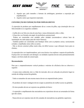 65
1. Aqueles que, pelo tamanho e formato da embalagem, permitem a exposição por
empilhamento.
2. Aqueles outros que requerem exposição.
CONSTRUÇÃO DE EXPOSIÇÃO POR EMPILHAMENTO
À exposição de produtos por empilhamento dá-se o nome de pilha, cuja construção deve ser
feita tomando-se os seguintes cuidados:
. A pilha deve ser feita em cima de uma base e nunca diretamente sobre o chão;
. A base deve ser forrada com papel, de preferência, promocional;
. Podem ser construídas com unidade sobre unidade (recomenda-se colocar base de
sustentação em cada espaço para dar maior firmeza);
. Também podem ser construídas com bandejas feitas com as próprias caixas, tecnicamente
cortadas e empilhadas umas sobre as outras;
. Não se devem construir pilhas muito altas, de difícil acesso e que ofereçam riscos para os
clientes;
A exposição deve ser impulsionadores, pois essa técnica visa explorar o aspecto de pechincha.
O preço deve ser marcado com destaque e as unidades expostas devem estar permanentemente
limpas e em bom estado de conservação.
Recomendações
Para que o emprateleiramento vertical produza o máximo de eficiência deve-se observar o
seguinte:
. A marca mais conhecida, isto é, a líder do mercado, deve ser colocada em primeiro lugar no
sentido do tráfego normal da gôndola;
. Todos os tamanhos de uma mesma marca devem ser emprateleirados juntos:
. Os produtos de maior vendagem devem ocupar as prateleiras de melhor acesso na gôndola;
. Os itens pesados devem ser expostos nas gôndolas de baixo:
. A exposição e empilhamento das mercadorias nos expositores devem ser arrumados de forma
que não caiam;
. Nunca devem ser expostas mais de três camadas de mercadorias nas gôndolas superiores;
 