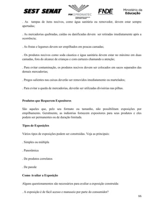 66
. As tampas de itens nocivos, como água sanitária ou removedor, devem estar sempre
apertadas;
. As mercadorias quebradas, caídas ou danificadas devem ser retiradas imediatamente após a
ocorrência;
. As frutas e legumes devem ser empilhados em poucas camadas;
. Os produtos nocivos como soda cáustica e água sanitária devem estar no máximo em duas
camadas, fora do alcance de crianças e com cartazes chamando a atenção;
. Para evitar contaminação, os produtos nocivos devem ser colocados em sacos separados das
demais mercadorias;
. Pregos salientes nas caixas deverão ser removidos imediatamente ou martelados;
. Para evitar a queda de mercadorias, deverão ser utilizadas divisórias nas pilhas.
Produtos que Requerem Expositores
São aqueles que, pelo seu formato ou tamanho, não possibilitam exposições por
empilhamento. Geralmente, as indústrias fornecem expositores para seus produtos e eles
podem ser permanentes ou de duração limitada.
Tipos de Exposições
Vários tipos de exposições podem ser construídas. Veja as principais:
. Simples ou múltipla
. Panorâmica
. De produtos correlatos
. De parede
Como Avaliar a Exposição
Alguns questionamentos são necessários para avaliar a exposição construída:
. A exposição é de fácil acesso e manuseio por parte do consumidor?
 