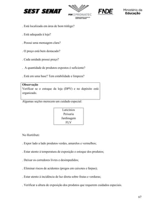 67
. Está localizada em área de bom tráfego?
. Está adequada à loja?
. Possui uma mensagem clara?
. O preço está bem destacado?
. Cada unidade possui preço?
. A quantidade de produtos expostos é suficiente?
. Está em uma base? Tem estabilidade e limpeza?
Observação
Verificar se o estoque da loja (DPV) e no depósito está
organizado.
Algumas seções merecem um cuidado especial:
Laticínios
Peixaria
Jardinagem
FLV
No Hortifruti:
. Expor lado a lado produtos verdes, amarelos e vermelhos;
. Estar atento à temperatura de exposição e estoque dos produtos;
. Deixar os corredores livres e desimpedidos;
. Eliminar riscos de acidentes (pregos em caixotes e farpas);
. Estar atento à incidência de luz direta sobre frutas e verduras;
. Verificar a altura de exposição dos produtos que requerem cuidados especiais.
 