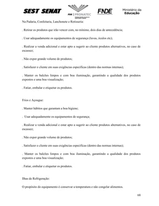68
Na Padaria, Confeitaria, Lanchonete e Rotisseria:
. Retirar os produtos que irão vencer com, no mínimo, dois dias de antecedência;
. Usar adequadamente os equipamentos de segurança (luvas, óculos etc);
. Realizar a venda adicional e estar apto a sugerir ao cliente produtos alternativos, no caso de
escassez;
. Não expor grande volume de produtos;
. Satisfazer o cliente em suas exigências específicas (dentro das normas internas);
. Manter os balcões limpos e com boa iluminação, garantindo a qualidade dos produtos
expostos e uma boa visualização;
. Fatiar, embalar e etiquetar os produtos.
Frios e Açougue:
. Manter hábitos que garantam a boa higiene;
. Usar adequadamente os equipamentos de segurança;
. Realizar a venda adicional e estar apto a sugerir ao cliente produtos alternativos, no caso de
escassez;
. Não expor grande volume de produtos;
. Satisfazer o cliente em suas exigências específicas (dentro das normas internas);
. Manter os balcões limpos e com boa iluminação, garantindo a qualidade dos produtos
expostos e uma boa visualização;
. Fatiar, embalar e etiquetar os produtos.
Ilhas de Refrigeração:
O propósito do equipamento é conservar a temperatura e não congelar alimentos.
 
