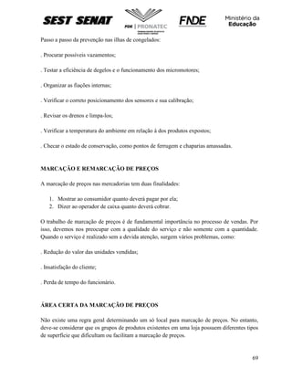 69
Passo a passo da prevenção nas ilhas de congelados:
. Procurar possíveis vazamentos;
. Testar a eficiência de degelos e o funcionamento dos micromotores;
. Organizar as fiações internas;
. Verificar o correto posicionamento dos sensores e sua calibração;
. Revisar os drenos e limpa-los;
. Verificar a temperatura do ambiente em relação à dos produtos expostos;
. Checar o estado de conservação, como pontos de ferrugem e chaparias amassadas.
MARCAÇÃO E REMARCAÇÃO DE PREÇOS
A marcação de preços nas mercadorias tem duas finalidades:
1. Mostrar ao consumidor quanto deverá pagar por ela;
2. Dizer ao operador de caixa quanto deverá cobrar.
O trabalho de marcação de preços é de fundamental importância no processo de vendas. Por
isso, devemos nos preocupar com a qualidade do serviço e não somente com a quantidade.
Quando o serviço é realizado sem a devida atenção, surgem vários problemas, como:
. Redução do valor das unidades vendidas;
. Insatisfação do cliente;
. Perda de tempo do funcionário.
ÁREA CERTA DA MARCAÇÃO DE PREÇOS
Não existe uma regra geral determinando um só local para marcação de preços. No entanto,
deve-se considerar que os grupos de produtos existentes em uma loja possuem diferentes tipos
de superfície que dificultam ou facilitam a marcação de preços.
 