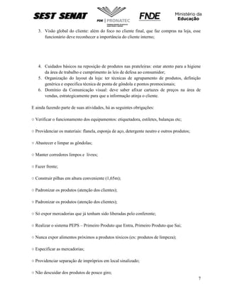 7
3. Visão global do cliente: além do foco no cliente final, que faz compras na loja, esse
funcionário deve reconhecer a importância do cliente interno;
4. Cuidados básicos na reposição de produtos nas prateleiras: estar atento para a higiene
da área de trabalho e cumprimento às leis de defesa ao consumidor;
5. Organização do layout da loja: ter técnicas de agrupamento de produtos, definição
genérica e especifica técnica de ponta de gôndola e pontos promocionais;
6. Domínio da Comunicação visual: deve saber afixar cartazes de preços na área de
vendas, estrategicamente para que a informação atinja o cliente.
E ainda fazendo parte de suas atividades, há as seguintes obrigações:
○ Verificar o funcionamento dos equipamentos: etiquetadora, estiletes, balanças etc;
○ Providenciar os materiais: flanela, esponja de aço, detergente neutro e outros produtos;
○ Abastecer e limpar as gôndolas;
○ Manter corredores limpos e livres;
○ Fazer frente;
○ Construir pilhas em altura conveniente (1,65m);
○ Padronizar os produtos (atenção dos clientes);
○ Padronizar os produtos (atenção dos clientes);
○ Só expor mercadorias que já tenham sido liberadas pelo conferente;
○ Realizar o sistema PEPS – Primeiro Produto que Entra, Primeiro Produto que Sai;
○ Nunca expor alimentos próximos a produtos tóxicos (ex: produtos de limpeza);
○ Especificar as mercadorias;
○ Providenciar separação de impróprios em local sinalizado;
○ Não descuidar dos produtos de pouco giro;
 