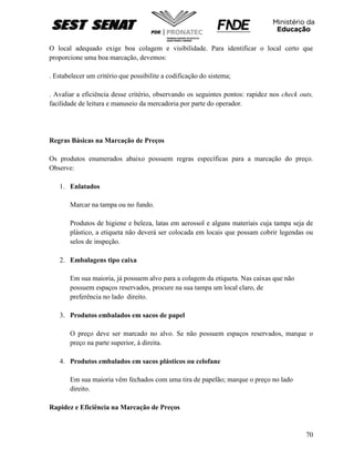 70
O local adequado exige boa colagem e visibilidade. Para identificar o local certo que
proporcione uma boa marcação, devemos:
. Estabelecer um critério que possibilite a codificação do sistema;
. Avaliar a eficiência desse critério, observando os seguintes pontos: rapidez nos check outs,
facilidade de leitura e manuseio da mercadoria por parte do operador.
Regras Básicas na Marcação de Preços
Os produtos enumerados abaixo possuem regras específicas para a marcação do preço.
Observe:
1. Enlatados
Marcar na tampa ou no fundo.
Produtos de higiene e beleza, latas em aerossol e alguns materiais cuja tampa seja de
plástico, a etiqueta não deverá ser colocada em locais que possam cobrir legendas ou
selos de inspeção.
2. Embalagens tipo caixa
Em sua maioria, já possuem alvo para a colagem da etiqueta. Nas caixas que não
possuem espaços reservados, procure na sua tampa um local claro, de
preferência no lado direito.
3. Produtos embalados em sacos de papel
O preço deve ser marcado no alvo. Se não possuem espaços reservados, marque o
preço na parte superior, à direita.
4. Produtos embalados em sacos plásticos ou celofane
Em sua maioria vêm fechados com uma tira de papelão; marque o preço no lado
direito.
Rapidez e Eficiência na Marcação de Preços
 