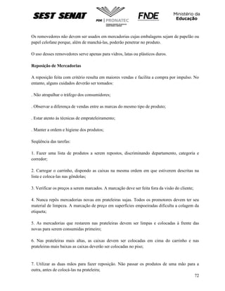 72
Os removedores não devem ser usados em mercadorias cujas embalagens sejam de papelão ou
papel celofane porque, além de manchá-las, poderão penetrar no produto.
O uso desses removedores serve apenas para vidros, latas ou plásticos duros.
Reposição de Mercadorias
A reposição feita com critério resulta em maiores vendas e facilita a compra por impulso. No
entanto, alguns cuidados deverão ser tomados:
. Não atrapalhar o tráfego dos consumidores;
. Observar a diferença de vendas entre as marcas do mesmo tipo de produto;
. Estar atento às técnicas de emprateleiramento;
. Manter a ordem e higiene dos produtos;
Seqüência das tarefas:
1. Fazer uma lista de produtos a serem repostos, discriminando departamento, categoria e
corredor;
2. Carregar o carrinho, dispondo as caixas na mesma ordem em que estiverem descritas na
lista e coloca-las nas gôndolas;
3. Verificar os preços a serem marcados. A marcação deve ser feita fora da visão do cliente;
4. Nunca repôs mercadorias novas em prateleiras sujas. Todos os promotores devem ter seu
material de limpeza. A marcação de preço em superfícies empoeiradas dificulta a colagem da
etiqueta;
5. As mercadorias que restarem nas prateleiras devem ser limpas e colocadas à frente das
novas para serem consumidas primeiro;
6. Nas prateleiras mais altas, as caixas devem ser colocadas em cima do carrinho e nas
prateleiras mais baixas as caixas deverão ser colocadas no piso;
7. Utilizar as duas mãos para fazer reposição. Não passar os produtos de uma mão para a
outra, antes de colocá-las na prateleira;
 