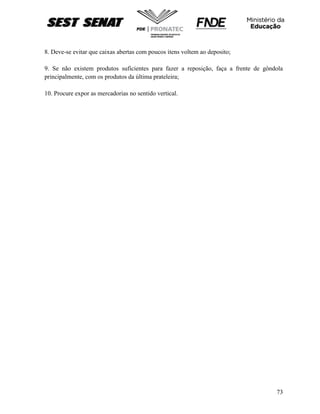 73
8. Deve-se evitar que caixas abertas com poucos itens voltem ao deposito;
9. Se não existem produtos suficientes para fazer a reposição, faça a frente de gôndola
principalmente, com os produtos da última prateleira;
10. Procure expor as mercadorias no sentido vertical.
 