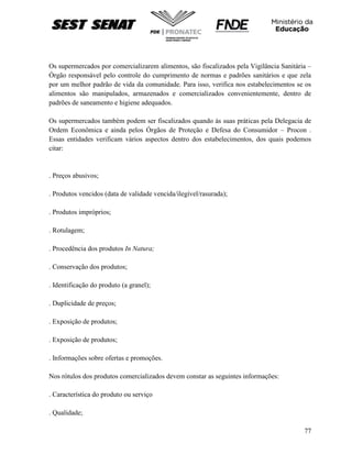 77
Os supermercados por comercializarem alimentos, são fiscalizados pela Vigilância Sanitária –
Órgão responsável pelo controle do cumprimento de normas e padrões sanitários e que zela
por um melhor padrão de vida da comunidade. Para isso, verifica nos estabelecimentos se os
alimentos são manipulados, armazenados e comercializados convenientemente, dentro de
padrões de saneamento e higiene adequados.
Os supermercados também podem ser fiscalizados quando às suas práticas pela Delegacia de
Ordem Econômica e ainda pelos Órgãos de Proteção e Defesa do Consumidor – Procon .
Essas entidades verificam vários aspectos dentro dos estabelecimentos, dos quais podemos
citar:
. Preços abusivos;
. Produtos vencidos (data de validade vencida/ilegível/rasurada);
. Produtos impróprios;
. Rotulagem;
. Procedência dos produtos In Natura;
. Conservação dos produtos;
. Identificação do produto (a granel);
. Duplicidade de preços;
. Exposição de produtos;
. Exposição de produtos;
. Informações sobre ofertas e promoções.
Nos rótulos dos produtos comercializados devem constar as seguintes informações:
. Característica do produto ou serviço
. Qualidade;
 
