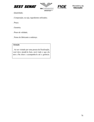 78
. Quantidade;
. Composição, ou seja, ingredientes utilizados;
. Preço;
. Garantia;
. Prazo de validade;
. Nome do fabricante e endereço.
Atenção
. Ao ser visitado por uma pessoa da fiscalização,
você deve atendê-la bem, ouvir tudo o que ela
tem a lhe dizer e acompanha-la até a gerência.
 