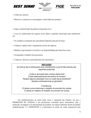 8
○ Cuidar dos cartazes;
○ Observar e comunicar ao encarregado a rotatividade dos produtos;
○ Seguir a determinação da gerência (exposições etc.);
○ Levar ao conhecimento do superior novas idéias e aguardar autorização para implementá-
las;
○ Ter cuidado no transporte das mercadorias (depósito para piso de loja);
○ Conhecer e aplicar todo o regulamento interno da empresa;
○ Obedecer rigorosamente os horários e ter disponibilidade para fazer hora extra;
○ Acompanhar o trabalho dos promotores;
○ Conhecer e observar os procedimentos da concorrência.
REFLEXÃO
Ao final do dia é interessante rever mentalmente o que foi feito através das
seguintes perguntas:
. Cuidei e aproveitei todo o tempo disponível?
. Cuidei adequadamente dos pontos de vendas?
. Realizei alguma exposição nova ou cuidei das já existentes?
. Abasteci suficientemente as gôndolas?
E lembre-se:
. O cliente nunca interrompe o trabalho do promotor de vendas;
. O cliente é o objetivo do trabalho do promotor de vendas.
Em estabelecimentos de maior porte existe a separação das funções, em que o
PROMOTOR DE VENDAS é um profissional contratado pelos fornecedores para a
promoção, divulgação e/ou demonstração de produtos em espaços definidos dentro do próprio
estabelecimento. E o REPOSITOR é o funcionário do ponto de venda responsável pela
 