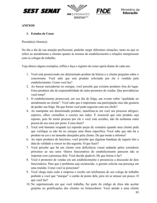 83
ANEXOS
1. Estudos de Casos
Prezado(a) Aluno(a).
No dia a dia de sua atuação profissional, poderão surgir diferentes situações, tanto no que se
refere ao atendimento a clientes quanto às normas do estabelecimento e relações interpessoais
com os colegas de trabalho.
Veja abaixo alguns exemplos, reflita e faça o registro de como agiria diante de cada um:
1. Você está promovendo um determinado produto de beleza e o cliente pergunta sobre o
concorrente. Você sabe que este produto solicitado por ele é vendido pelo
estabelecimento. Como você faz?
2. Ao buscar mercadorias no estoque, você percebe que existem produtos fora do lugar.
Estes produtos são de responsabilidade de outro promotor de vendas. Que providências
você toma?
3. O estabelecimento promoverá, em seu dia de folga, um evento sobre “qualidade no
atendimento ao cliente”. Você sabe que é importante sua participação mas não gostaria
de perder sua folga. De que forma você pode negociar com seu chefe?
4. Ao manipular um determinado produto, manifesta-se em você um processo alérgico:
espirros, olhos vermelhos e coceira nas mãos. É essencial que este produto seja
reposto, pois há muita procura por ele e você está sozinho, não há nenhuma outra
pessoa de seu setor por perto. Como fazer?
5. Você está bastante ocupado (a) repondo peças de vestuário quando uma cliente pede
que verifique se não há no estoque uma blusa específica. Você sabe que não há o
produto na cor e no tamanho desejados pela cliente. De que modo a informa?
6. Ao repor produtos de laticínios, você percebe que algumas bandejas de iogurte têm a
data de validade a vencer no dia seguinte. O que fazer?
7. Você percebe que há um cliente com deficiência visual andando pelos corredores
próximos ao seu setor. Outros funcionários do estabelecimento parecem não se
importar com a presença dele. Você decide ajuda-lo. De que forma o faz?
8. Você é promotor de vendas em um estabelecimento e presenciou a discussão de dois
funcionários. Para que o problema seja esclarecido, o gerente solicita sua presença em
uma reunião. Como você se posiciona?
9. Você chega mais cedo à empresa e recebe um telefonema de seu colega de trabalho
pedindo a você que “marque” o cartão de ponto dele, pois irá se atrasar um pouco. O
que você faz?
10. No supermercado em que você trabalha, faz parte do código de ética não aceitar
gorjetas ou gratificações dos clientes ou fornecedores. Você atende a uma cliente
 