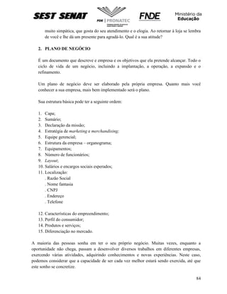 84
muito simpática, que gosta do seu atendimento e o elogia. Ao retornar à loja se lembra
de você e lhe dá um presente para agradá-lo. Qual é a sua atitude?
2. PLANO DE NEGÓCIO
É um documento que descreve e empresa e os objetivos que ela pretende alcançar. Todo o
ciclo de vida de um negócio, incluindo a implantação, a operação, a expansão e o
refinamento.
Um plano de negócio deve ser elaborado pela própria empresa. Quanto mais você
conhecer a sua empresa, mais bem implementado será o plano.
Sua estrutura básica pode ter a seguinte ordem:
1. Capa;
2. Sumário;
3. Declaração da missão;
4. Estratégia de marketing e merchandising;
5. Equipe gerencial;
6. Estrutura da empresa – organograma;
7. Equipamentos;
8. Número de funcionários;
9. Layout;
10. Salários e encargos sociais esperados;
11. Localização:
. Razão Social
. Nome fantasia
. CNPJ
. Endereço
. Telefone
12. Características do empreendimento;
13. Perfil do consumidor;
14. Produtos e serviços;
15. Diferenciação no mercado.
A maioria das pessoas sonha em ter o seu próprio negócio. Muitas vezes, enquanto a
oportunidade não chega, passam a desenvolver diversos trabalhos em diferentes empresas,
exercendo várias atividades, adquirindo conhecimentos e novas experiências. Neste caso,
podemos considerar que a capacidade de ser cada vez melhor estará sendo exercida, até que
este sonho se concretize.
 