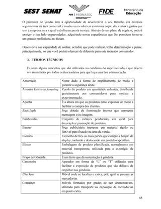 85
O promotor de vendas tem a oportunidade de desenvolver o seu trabalho em diversos
seguimentos da área comercial e muitas vezes não tem a mínima noção dos custos e gastos que
tem a empresa para a qual trabalha ou presta serviço. Através de um plano de negócio, poderá
exercer o seu lado empreendedor, adquirindo novas experiências que lhe permitam torna-se
um grande profissional no futuro.
Desenvolva sua capacidade de sonhar, acredite que pode realizar, tenha determinação e pense,
principalmente, no que você poderá oferecer de diferente para este mercado consumidor.
3. TERMOS TÉCNICOS
Existem alguns conceitos que são utilizados no cotidiano do supermercado e que devem
ser assimilados pro todos os funcionários para que haja uma boa comunicação.
Amarração Nome dado à forma de empilhamento de modo a
garantir a segurança deste.
Amostra Grátis ou Sampling Versão do produto em quantidade reduzida, distribuída
gratuitamente aos consumidores para motivar a
experimentação.
Apanha É a altura em que os produtos estão expostos de modo a
facilitar a compra dos clientes.
Back Light Peça dotada de iluminação interna que apresenta
mensagem e/ou imagem.
Bandeirolas Conjunto de cartazes pendurados em varal para
decoração e promoção de produtos.
Banner Peça publicitária impressa em material rígido ou
flexível para fixação na área de venda.
Biombo Elemento de três ou mais partes que cumpre a função de
display, isolando e destacando um produto específico.
Blister Embalagem de produto plastificada, normalmente em
material transparente, utilizada para a exposição de
produtos.
Braço de Gôndola É um ferro que dá sustentação à gôndola.
Cantoneira Aparador em forma de “L” ou “T” utilizado para
facilitar a exposição de produtos que são difíceis de
empilhar nas gôndolas.
Checkout Móvel onde se localiza o caixa, pelo qual se passam as
mercadorias.
Container Móveis formados por grades de aço desmontavam,
utilizado para transporte ou exposição de mercadorias
em ponto extra.
 