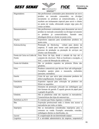 86
Degustadores São profissionais contratados para demonstrar um novo
produto no mercado consumidor, ou divulgar
novamente os produtos já comercializados, e que
recebem um treinamento especial para servir o cliente
no ponto de venda, oferecendo sempre algo para ele
comer ou beber.
Demonstradores São profissionais contratados para demonstrar um novo
produto no mercado consumidor ou divulgar novamente
os produtos já comercializados, fazendo uma
abordagem direta ao cliente no ponto extra.
Display Expositores especiais para acondicionar produtos no
ponto extra.
Endomarketing Promoção de Marketing voltará para dentro da
empresa. È usada para tornar cada participante do
processo de produção ou prestação de serviços um
cliente e um fornecedor.
Frente de Caixa ou Linha de
Frente
Área física da loja, desde a entrada da loja até o
conjunto de checkouts. Nela se localizam a recepção, o
SAC, o setor de liberação de crédito etc.
Frente de Gôndola São os produtos expostos na primeira fileira das
gôndolas.
Frios Produtos comestíveis que devem ficar sob refrigeração.
Exemplos: queijos prato e mussarela, embutidos
(presunto, mortadela).
Gaiola Cesto de aço, que serve para armazenar produtos de
difícil empilhamento. Exemplo: bola
Gancheira Expositor especial para colocação de produtos em
blister ou saquinhos
Gargaleira Elemento de promoção colocado nas embalagens que
têm formato de garrafa. È aquela gravata de papel para
o gargalo da garrafa.
Gôndola São as prateleiras onde são expostas as mercadorias.
Características das lojas de autosserviço.
Hortifruti ou FLV É o mesmo que frutas, legumes e verduras.
Ilha Exposição promocional onde o cliente tem acesso a
mercadorias por todos os lados.
Impróprio São as mercadorias consideradas impróprias para o
consumo ou venda. Exemplo: amassadas, vencidas,
embalagens abertas ou danificadas, etc.
Layout É a organização de um determinado espaço.
Logística É a atividade administrativa da empresa, responsável
 