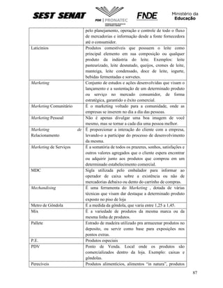 87
pelo planejamento, operação e controle de todo o fluxo
de mercadorias e informação desde a fonte fornecedora
até o consumidor.
Laticínios Produtos comestíveis que possuem o leite como
principal elemento em sua composição ou qualquer
produto da indústria do leite. Exemplos: leite
pasteurizado, leite desnatado, queijos, cremes de leite,
manteiga, leite condensado, doce de leite, iogurte,
bebidas fermentadas e sorvetes.
Marketing Conjunto de estudos e ações desenvolvidas que visam o
lançamento e a sustentação de um determinado produto
ou serviço no mercado consumidor, de forma
estratégica, garantido o êxito comercial.
Marketing Comunitário È o marketing voltado para a comunidade, onde as
empresas se inserem no dia a dia das pessoas.
Marketing Pessoal Não é apenas divulgar uma boa imagem de você
mesmo, mas se tornar a cada dia uma pessoa melhor.
Marketing de
Relacionamento
É proporcionar a interação do cliente com a empresa,
levando-o a participar do processo de desenvolvimento
da mesma.
Marketing de Serviços É a somatória de todos os prazeres, sonhos, satisfações e
outros valores agregados que o cliente espera encontrar
ou adquirir junto aos produtos que comprou em um
determinado estabelecimento comercial.
MDC Sigla utilizada pelo embalador para informar ao
operador de caixa sobre a existência ou não de
mercadorias debaixo ou dento do carrinho de compras.
Mechandising É uma ferramenta do Marketing , dotada de várias
técnicas que visam dar destaque a determinado produto
exposto no piso de loja
Metro de Gôndola É a medida da gôndola, que varia entre 1,25 a 1,45.
Mix É a variedade de produtos da mesma marca ou da
mesma linha de produtos.
Pallete Estrado de madeira utilizado pra armazenar produtos no
deposito, ou servir como base para exposições nos
pontos extras.
P.E. Produtos especiais
PDV Ponto de Venda. Local onde os produtos são
comercializados dentro da loja. Exemplo: caixas e
gôndolas.
Perecíveis Produtos alimentícios, alimentos “in natura”, produtos
 