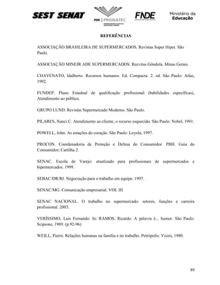 89
REFERÊNCIAS
ASSOCIAÇÃO BRASILEIRA DE SUPERMERCADOS. Revistas Super Hiper. São
Paulo.
ASSOCIAÇÃO MINEIR ADE SUPERMERCADOS. Recvitas Gôndola. Minas Gerais.
CHAVENATO, Idalberto. Recursos humanos. Ed. Compacta. 2. ed. São Paulo: Atlas,
1992.
FUNDEP. Plano Estadual de qualificação profissional (babilidades específicas),
Atendimento ao público.
GRUPO LUND. Revistas Supermercado Moderno. São Paulo.
PILARES, Nanci C. Atendimento ao cliente, o recurso esquecido. São Paulo: Nobel, 1991.
POWELL, John. As estações do coração. São Paulo: Loyola, 1997.
PROCON. Coordenadoria de Proteção e Defesa do Consumidor. PBH. Guia do
Consumidor; Cartilha 2.
SENAC. Escola de Varejo: atualizado para profissionais de supermercados e
hipermercados. 1999.
SEBAC/DR/RJ. Negociação para o trabalho em equipe. 1997.
SENAC/MG. Comunicação empresarial. VOL III
SENAC NACIONAL. O trabalho no supermercado: setores, funções e carreira
profissional. 2003.
VERÍSSIMO, Luis Fernando. In: RAMOS, Ricardo. A palavra é... humor. São Paulo:
Scipione, 1989. (p.92-96)
WEILL, Pierre. Relações humanas na família e no trabalho. Petrópolis: Vozes, 1980.
 