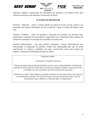 9
reposição, limpeza e organização das mercadorias nas gôndolas e em pontos extras, pelo
controle do estoque e pela marcação e remarcação de preços.
FUNÇÕES DO PROMOTOR
Promotor / Repositor – possui a mesma função do repositor de piso de loja, porém é um
funcionário da empresa fornecedora que deve assimilar e seguir as normas da empresa onde
atua.
Promotor Vendedor – cuida da reposição e promoção dos produtos em diversas lojas,
gerenciando a exposição de seus produtos e negociando com o responsável pelas compras um
aumento da exposição ou colocação de seu produto em ponta extra.
Promotor Demonstrador – tem como objetivo conquistar o cliente, oferecendo-lhe uma
demonstração ou degustação do produto, criando uma oportunidade para que ele possa
experimentar ou verificar a qualidade, sem ônus, incentivando, assim, uma compra por
impulso e uma possível fidelização por parte do cliente.
Importante lembrar:
Consumismo x Consumo Consciente
Planeja seus gastos para que não haja problemas em arcar com as responsabilidades. O profissional
promotor de vendas estará em contato direto com preços, promoções e produtos no decorrer de todo o
seu trabalho e por isso é necessário que tenha consciência de seus gastos.
Administre seu salário. Todos sabemos que quando as finanças vão mal, quase tudo vai mal, inclusive
os relacionamentos pessoais. Não é possível manter o sucesso sem uma base sólida. È preciso
conscientizar de que o dinheiro ou a falta dele altera o comportamento.
 