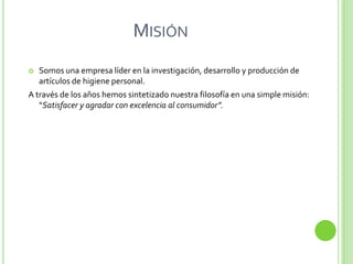 MISIÓN
   Somos una empresa líder en la investigación, desarrollo y producción de
    artículos de higiene personal.
A través de los años hemos sintetizado nuestra filosofía en una simple misión:
   “Satisfacer y agradar con excelencia al consumidor”.
 