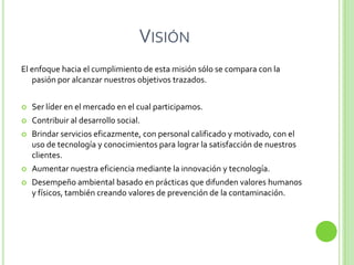 VISIÓN
El enfoque hacia el cumplimiento de esta misión sólo se compara con la
   pasión por alcanzar nuestros objetivos trazados.


   Ser líder en el mercado en el cual participamos.
   Contribuir al desarrollo social.
   Brindar servicios eficazmente, con personal calificado y motivado, con el
    uso de tecnología y conocimientos para lograr la satisfacción de nuestros
    clientes.
   Aumentar nuestra eficiencia mediante la innovación y tecnología.
   Desempeño ambiental basado en prácticas que difunden valores humanos
    y físicos, también creando valores de prevención de la contaminación.
 