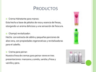 PRODUCTOS
   Crema Hidratante para manos:
Esta hecha a base de pétalos de rosa y esencia de fresas,
otorgando un aroma delicioso y una sensación de frescura.


   Champú revitalizador:
Hecho con extracto de sábila y pequeñas porciones de
aloe vera, con propiedades regenerativas y revitalizadoras
para el cabello.


   Crema para peinar:
Nuestra línea de cremas para peinar viene en tres
presentaciones: manzana y canela, sandia y fresa y
vainilla y pera.
 