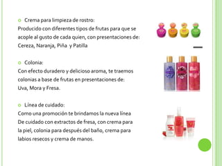    Crema para limpieza de rostro:
Producido con diferentes tipos de frutas para que se
acople al gusto de cada quien, con presentaciones de:
Cereza, Naranja, Piña y Patilla


   Colonia:
Con efecto duradero y delicioso aroma, te traemos
colonias a base de frutas en presentaciones de:
Uva, Mora y Fresa.


   Línea de cuidado:
Como una promoción te brindamos la nueva línea
De cuidado con extractos de fresa, con crema para
la piel, colonia para después del baño, crema para
labios resecos y crema de manos.
 