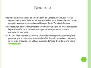 BIOGRAFÍA

Paola Palacio nacida el 14 de julio de 1996 en Caracas, Venezuela. Hija de
  Olga Valdes y Jesús Palacio. Inicio sus estudios en el Preescolar Los Cisnes,
  pasando a cursar su primaria en el Colegio Santo Tomás de Aquino.
En el trascurso de su vida siempre se vio influenciada por las ideas ecológicas,
   la preservación de la vida era una algo que siempre se encontraba
   presente en su mente.
Un día una idea atravesó su mente, ¿Por qué no crear productos de higiene
  personal que no afectaran la naturaleza? Utilizando materiales naturales,
  se crearían productos sin utilizar químicos dañinos. De esta forma nació
 