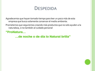 DESPEDIDA
Agradecemos que hayan tomado tiempo para leer un poco más de esta
  empresa que busca solamente conservar el medio ambiente.
Prometemos que seguiremos creando más productos que no solo ayuden a la
   naturaleza, si no también al cuidado personal
 