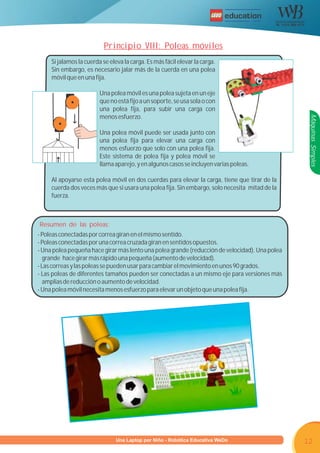 R




                           Principio VIII: Poleas móviles
     Si jalamos la cuerda se eleva la carga. Es más fácil elevar la carga.
     Sin embargo, es necesario jalar más de la cuerda en una polea
     móvil que en una fija.

                         Una polea móvil es una polea sujeta en un eje
                         que no está fijo a un soporte, se usa sola o con
                         una polea fija, para subir una carga con




                                                                                                 Máquinas Simples
                         menos esfuerzo.

                         Una polea móvil puede ser usada junto con
                         una polea fija para elevar una carga con
                         menos esfuerzo que solo con una polea fija.
                         Este sistema de polea fija y polea móvil se
                         llama aparejo, y en algunos casos se incluyen varias poleas.

     Al apoyarse esta polea móvil en dos cuerdas para elevar la carga, tiene que tirar de la
     cuerda dos veces más que si usara una polea fija. Sin embargo, solo necesita mitad de la
     fuerza.



Resumen de las poleas:
- Poleas conectadas por correa giran en el mismo sentido.
- Poleas conectadas por una correa cruzada giran en sentidos opuestos.
- Una polea pequeña hace girar más lento una polea grande (reducción de velocidad). Una polea
   grande hace girar más rápido una pequeña (aumento de velocidad).
- Las correas y las poleas se pueden usar para cambiar el movimiento en unos 90 grados.
- Las poleas de diferentes tamaños pueden ser conectadas a un mismo eje para versiones más
   amplias de reducción o aumento de velocidad.
- Una polea móvil necesita menos esfuerzo para elevar un objeto que una polea fija.




                      Programa U Laptop por Niño - Robótica Educativa WeDo
                               una                                                              12
 