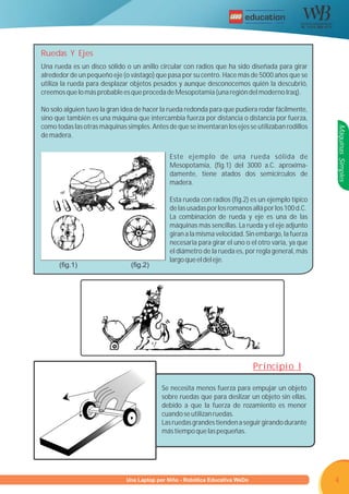 R




Ruedas Y Ejes
Una rueda es un disco sólido o un anillo circular con radios que ha sido diseñada para girar
alrededor de un pequeño eje (o vástago) que pasa por su centro. Hace más de 5000 años que se
utiliza la rueda para desplazar objetos pesados y aunque desconocemos quién la descubrió,
creemos que lo más probable es que proceda de Mesopotamia (una región del moderno Iraq).

No solo alguien tuvo la gran idea de hacer la rueda redonda para que pudiera rodar fácilmente,
sino que también es una máquina que intercambia fuerza por distancia o distancia por fuerza,
como todas las otras máquinas simples. Antes de que se inventaran los ejes se utilizaban rodillos




                                                                                                    Máquinas Simples
de madera.


                                              Este ejemplo de una rueda sólida de
                                              Mesopotamia, (fig.1) del 3000 a.C. aproxima-
                                              damente, tiene atados dos semicírculos de
                                              madera.

                                              Esta rueda con radios (fig.2) es un ejemplo típico
                                              de las usadas por los romanos allá por los 100 d.C.
                                              La combinación de rueda y eje es una de las
                                              máquinas más sencillas. La rueda y el eje adjunto
                                              giran a la misma velocidad. Sin embargo, la fuerza
                                              necesaria para girar el uno o el otro varía, ya que
                                              el diámetro de la rueda es, por regla general, más
                                              largo que el del eje.
      (fig.1)                   (fig.2)




                                                                             Principio I

                                           Se necesita menos fuerza para empujar un objeto
                                           sobre ruedas que para deslizar un objeto sin ellas,
                                           debido a que la fuerza de rozamiento es menor
                                           cuando se utilizan ruedas.
                                           Las ruedas grandes tienden a seguir girando durante
                                           más tiempo que las pequeñas.




                     Programa U Laptop por Niño - Robótica Educativa WeDo
                              una                                                                   4
 